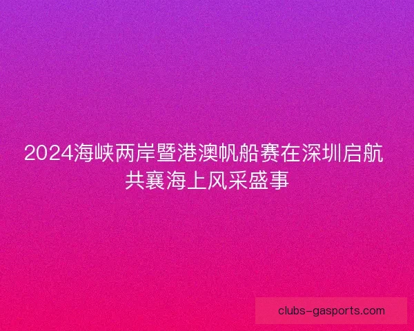 2024海峡两岸暨港澳帆船赛在深圳启航 共襄海上风采盛事