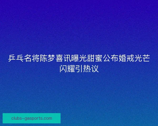 乒乓名将陈梦喜讯曝光甜蜜公布婚戒光芒闪耀引热议