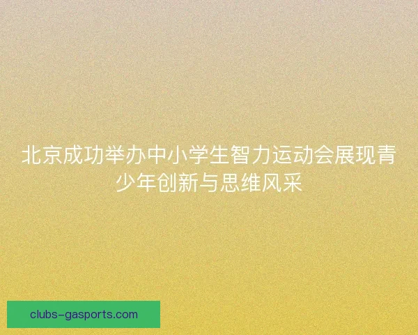 北京成功举办中小学生智力运动会展现青少年创新与思维风采